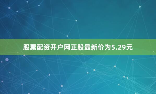 股票配资开户网正股最新价为5.29元