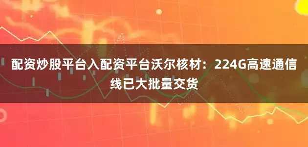 配资炒股平台入配资平台沃尔核材：224G高速通信线已大批量交货