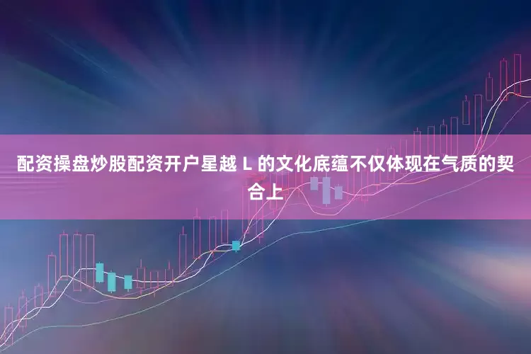 配资操盘炒股配资开户星越 L 的文化底蕴不仅体现在气质的契合上