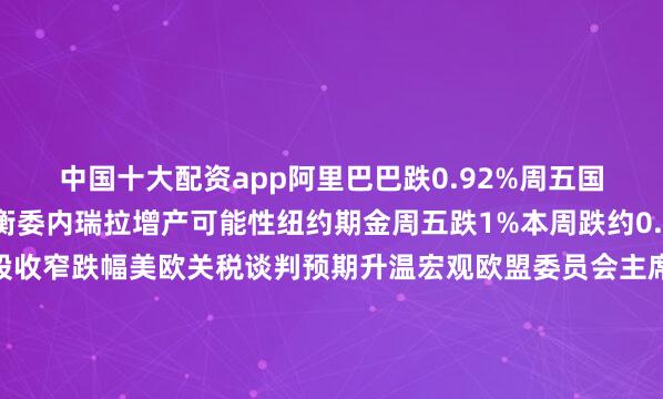 中国十大配资app阿里巴巴跌0.92%周五国际油价下跌投资者权衡委内瑞拉增产可能性纽约期金周五跌1%本周跌约0.6%贸易相关股推动欧股收窄跌幅美欧关税谈判预期升温宏观欧盟委员会主席冯德莱恩将与特朗普会面力争达成贸易协议特朗普：与欧盟的协议若达成将是最大的一个特朗普和欧盟委员会主席冯德莱恩将于周日在苏格兰会面从“五五开”到希望挺大特朗普对美欧协议可能性屡改口风特朗普称与加拿大的贸易谈判不是重点关税或