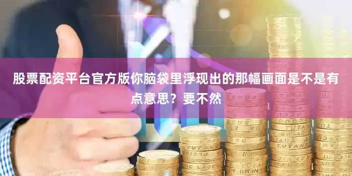 股票配资平台官方版你脑袋里浮现出的那幅画面是不是有点意思？要不然