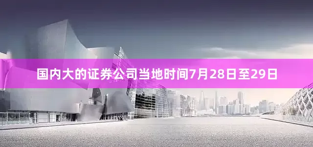 国内大的证券公司　　当地时间7月28日至29日