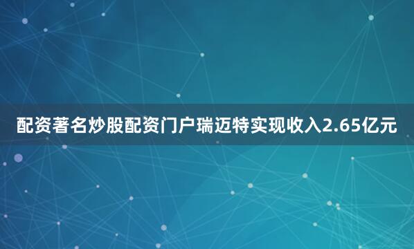 配资著名炒股配资门户瑞迈特实现收入2.65亿元