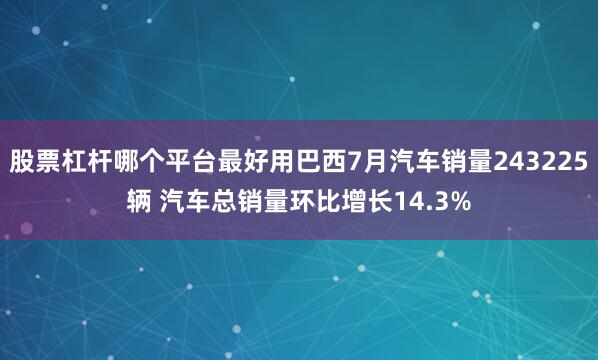 股票杠杆哪个平台最好用巴西7月汽车销量243225辆 汽车总销量环比增长14.3%