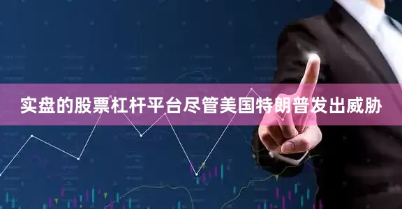 实盘的股票杠杆平台尽管美国特朗普发出威胁
