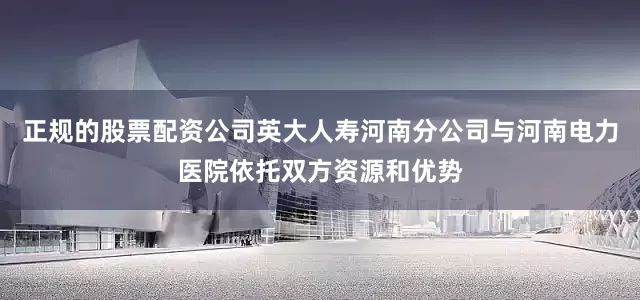 正规的股票配资公司英大人寿河南分公司与河南电力医院依托双方资源和优势