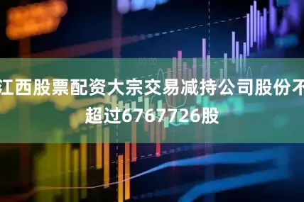 江西股票配资大宗交易减持公司股份不超过6767726股