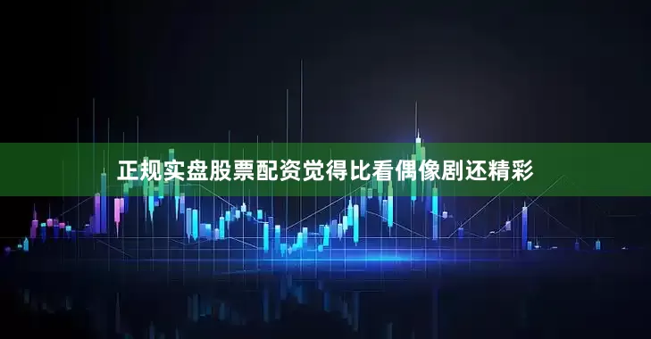正规实盘股票配资觉得比看偶像剧还精彩